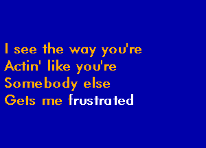 I see the way you're
Aciin' like you're

Somebody else
Gets me frustrated