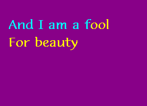 And I am a fool
For beauty