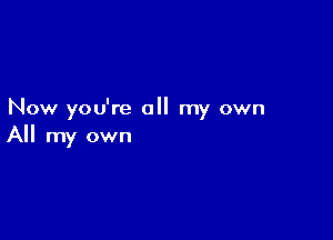 Now you're all my own

All my own
