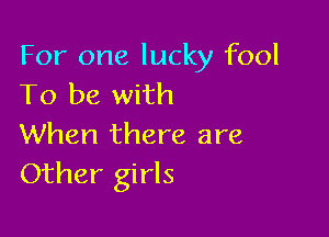 For one lucky fool
To be with

When there are
Other girls