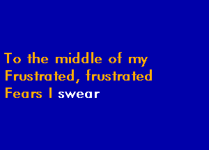 To the middle of my

Frustrated, frustrated
Fears I swear