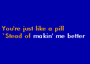 You're iusi like a pill

Stead of ma kin' me befter