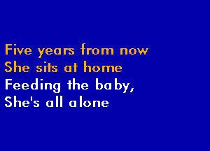 Five years from now
She sits at home

Feeding the be by,
She's all alone