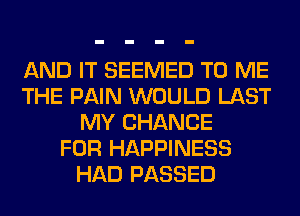 AND IT SEEMED TO ME
THE PAIN WOULD LAST
MY CHANCE
FOR HAPPINESS
HAD PASSED