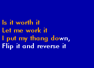 Is it worth ii
Let me work if

I pui my thong down,
Flip if and reverse if