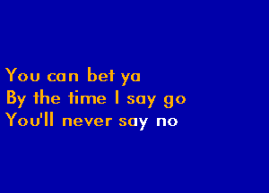 You can bet ya

By the time I say go
You'll never say no