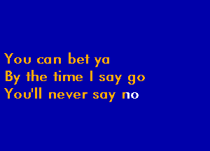 You can bet ya

By the time I say go
You'll never say no