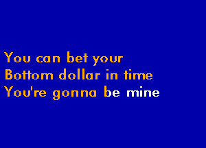 You can bet your

Boifom dollar in time
You're gonna be mine