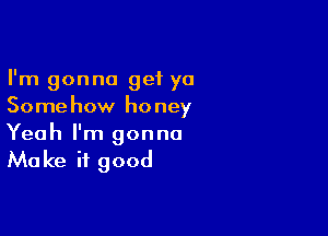 I'm gonna get ya
Somehow honey

Yeah I'm gonna
Make it good