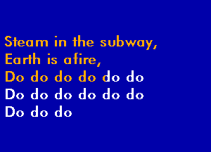 Steam in the subway,
Earth is afire,

Do do do do do do
Do do do do do do
Do do do