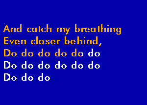 And catch my breathing
Even closer behind,

Do do do do do do
Do do do do do do
Do do do