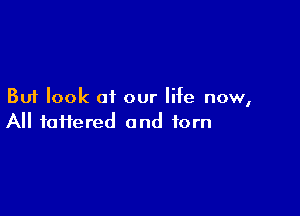 But look of our life now,

All faiiered and torn