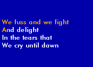 We fuss and we fight
And delight

In the tears that
We cry until dawn