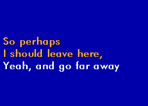 So perhaps

I should leave here,
Yeah, and go far away