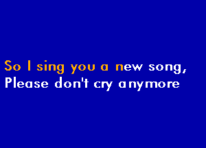 So I sing you a new song,

Please don't cry anymore