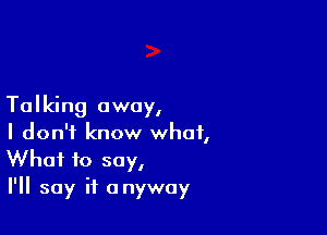 Talking away,

I don't know what,
What to say,

I'll say it anyway