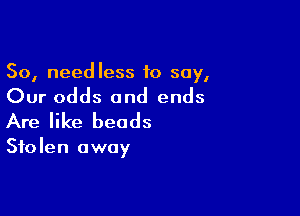 So, needless to say,

Our odds and ends

Are like beads

Stolen away