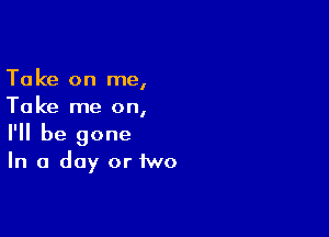 Take on me,
Take me on,

I'll be gone
In a day or two