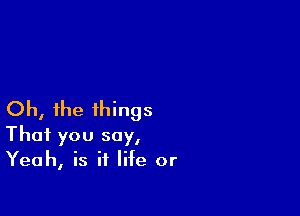 Oh, the things
That you say,
Yeah, is it life or