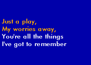 Just a play,
My worries away,

You're a the things
I've got to remember