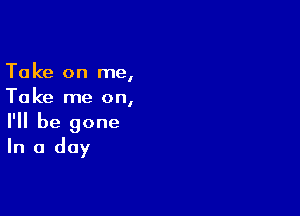 Take on me,
Take me on,

I'll be gone
In a day