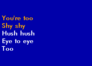 You're too
Shy shy
Hush hush

Eye to eye
Too