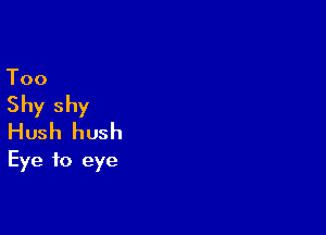 Too

Shy shy

Hush hush
Eye to eye