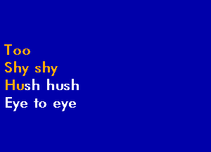 Too

Shy shy

Hush hush
Eye to eye