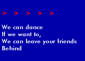 We can dance

If we want 10,
We can leave your friends

Behind