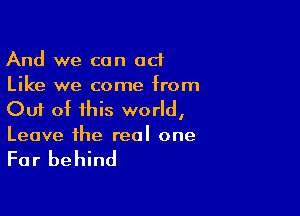 And we can act
Like we come from

Out of this world,
Leave the real one

For behind