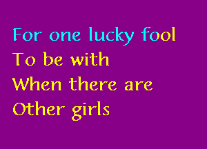 For one lucky fool
To be with

When there are
Other girls