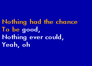 Nothing had the chance
To be good,

Nothing ever could,

Yea h, oh