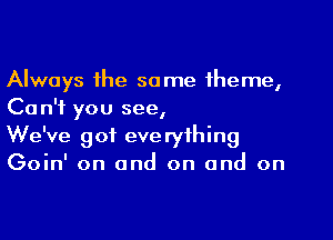 Always the same theme,
Ca n'f you see,

We've got everything
Goin' on and on and on