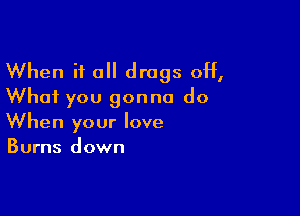 When it all drugs off,
What you gonna do

When your love
Burns down