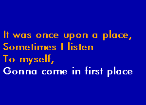 It was once upon a place,
Sometimes I listen

To myself,
Gonna come in first place