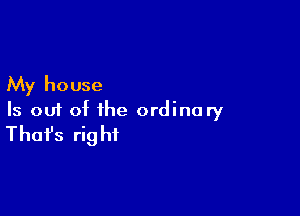 My house

Is out of the ordinary
That's right