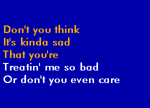 Don't you 1hink
Ifs kinda sad

Thai you're
Treatin' me so bad
Or don't you even care