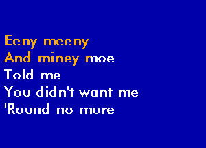 Eeny meeny
And miney moe

Told me

You didn't want me
'Round no more