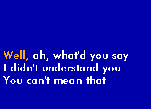 Well, oh, whoi'd you say
I didn't understand you
You can't mean that