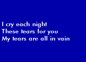 I cry each night

These fears for you
My fears are all in vain