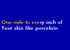 One mile to every inch of

Your skin like porcelain