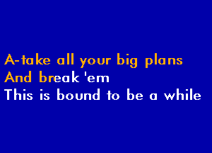 A-fake a your big plans

And break 'em
This is bound to be a while