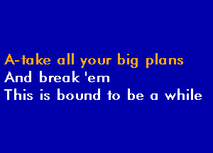 A-fake a your big plans

And break 'em
This is bound to be a while