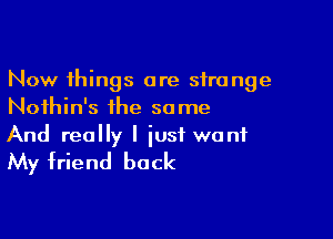 Now things are strange
Noihin's the same

And really I just want
My friend back