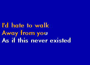 I'd hate to walk

Away from you
As if this never existed