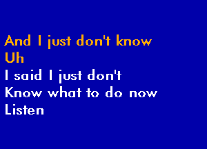 And I iust don't know
Uh

I said I iust don't
Know what to do now
Listen