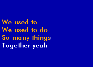 We used to
We used to do

So ma ny things
Together yeah