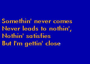 Somethin' never comes
Never leads to noihin',

Noihin' satisfies
But I'm geiiin' close