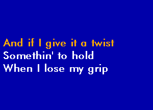 And if I give it a twist
Somethin' to hold

When I lose my grip