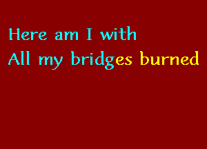 Here am I with

All my bridges burned